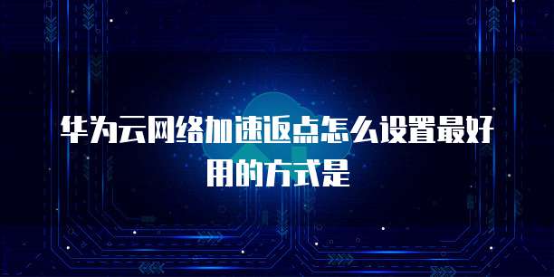 华为云网络加速返点怎么设置最好用的方式是