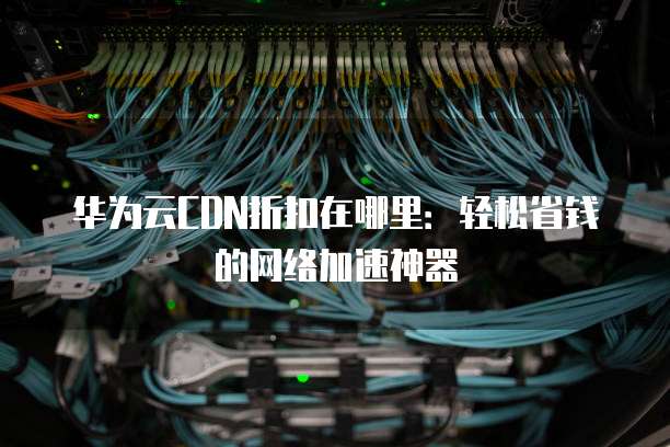 华为云CDN折扣在哪里:轻松省钱的网络加速神器