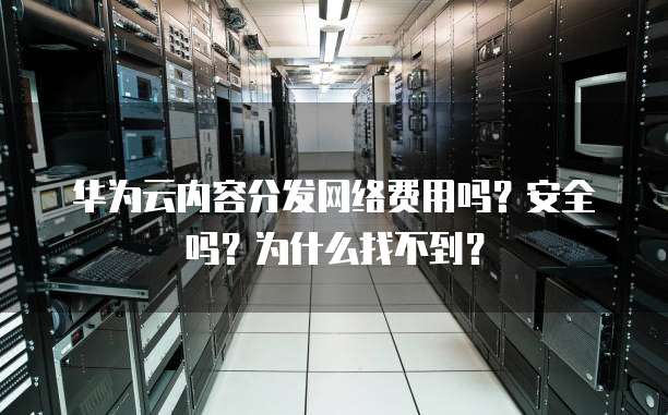 华为云内容分发网络费用吗?安全吗?为什么找不到?