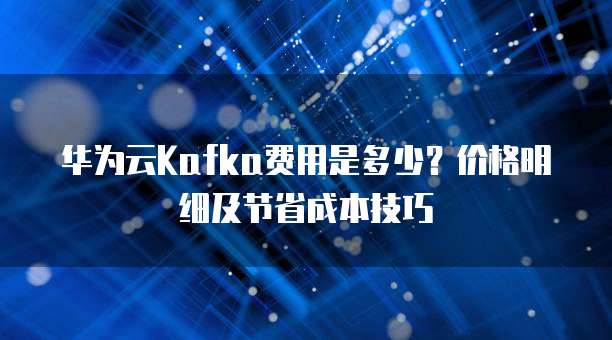 华为云Kafka费用是多少？价格明细及节省成本技巧