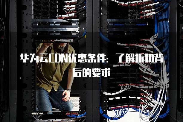 华为云CDN优惠条件:了解折扣背后的要求