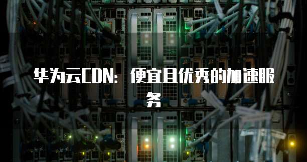 华为云CDN:便宜且优秀的加速服务