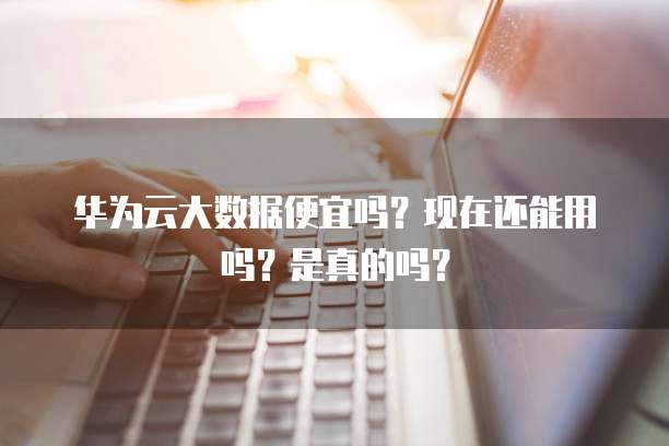 华为云大数据便宜吗?现在还能用吗?是真的吗?