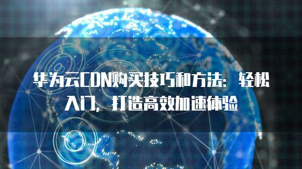 华为云CDN购买技巧和方法：轻松入门，打造高效加速体验