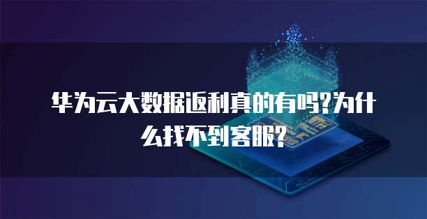 华为云大数据返利真的有吗?为什么找不到客服?