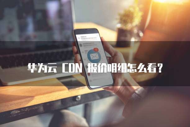 华为云 CDN 报价明细怎么看?