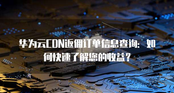 华为云CDN返佣订单信息查询:如何快速了解您的收益?