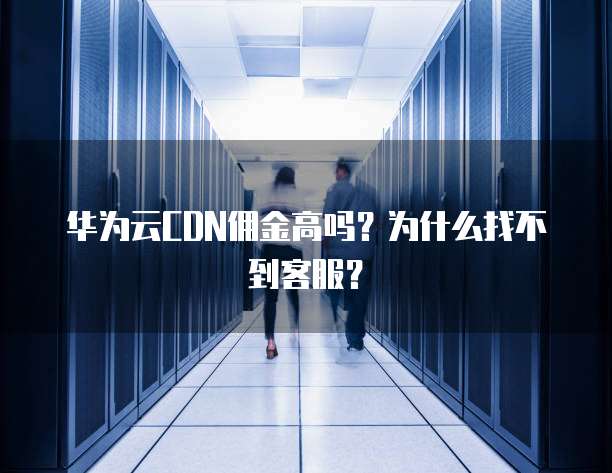 华为云CDN佣金高吗?为什么找不到客服?