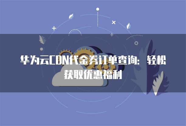 华为云CDN代金券订单查询：轻松获取优惠福利
