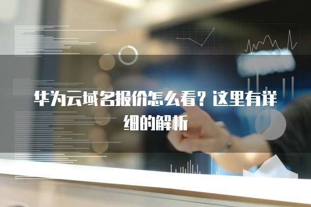华为云域名报价怎么看?这里有详细的解析