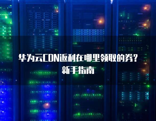 华为云CDN返利在哪里领取的券?新手指南