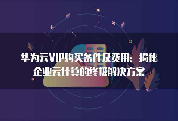 华为云VIP购买条件及费用:揭秘企业云计算的终极解决方案