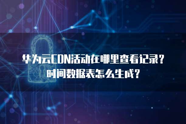 华为云CDN活动在哪里查看记录?时间数据表怎么生成?