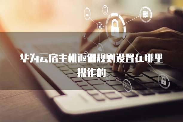 华为云宿主机返佣规则设置在哪里操作的