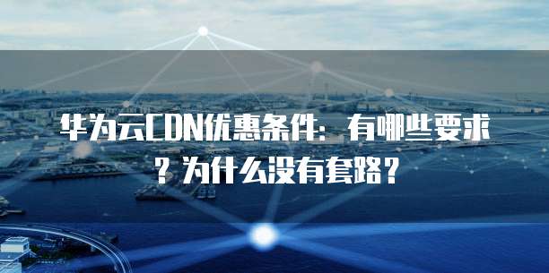 华为云CDN优惠条件:有哪些要求?为什么没有套路?