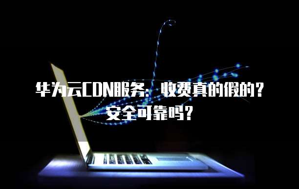 华为云CDN服务:收费真的假的?安全可靠吗?
