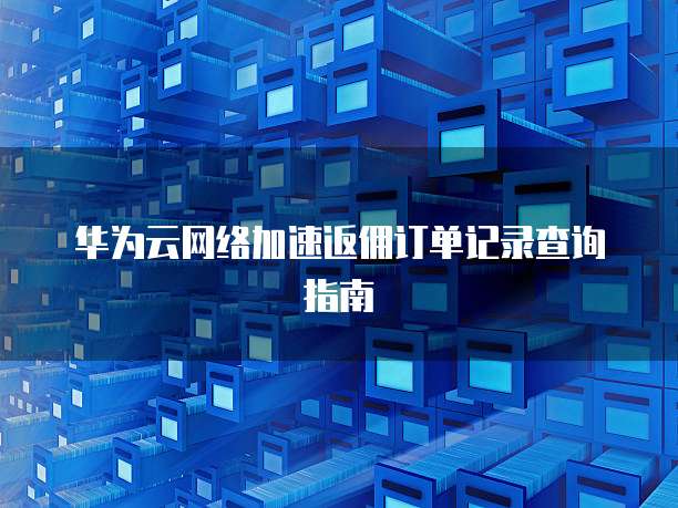 华为云网络加速返佣订单记录查询指南