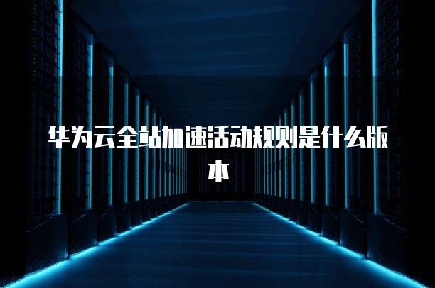 华为云全站加速活动规则是什么版本