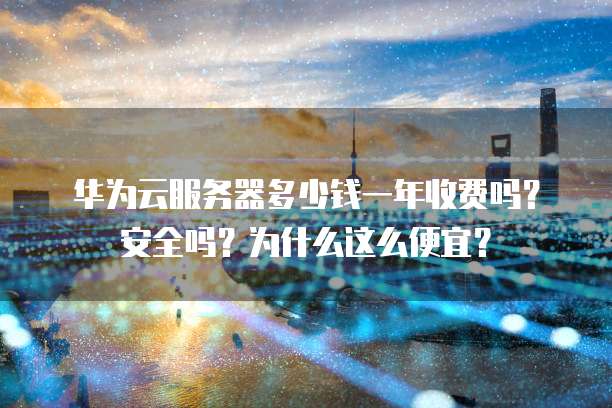 华为云服务器多少钱一年收费吗?安全吗?为什么这么便宜?