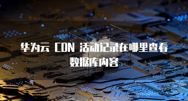 华为云 CDN 活动记录在哪里查看数据库内容