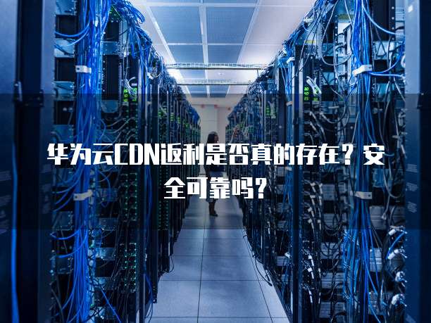 华为云CDN返利是否真的存在?安全可靠吗?