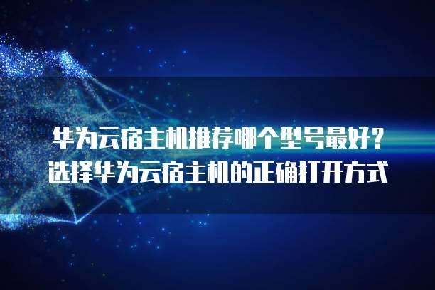 华为云宿主机推荐哪个型号最好?选择华为云宿主机的正确打开方式