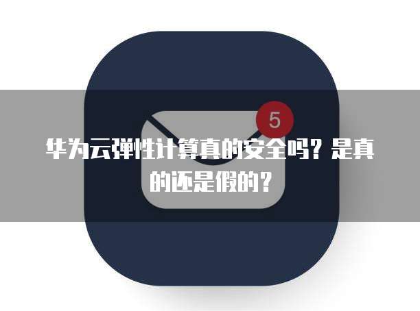 华为云弹性计算真的安全吗?是真的还是假的?