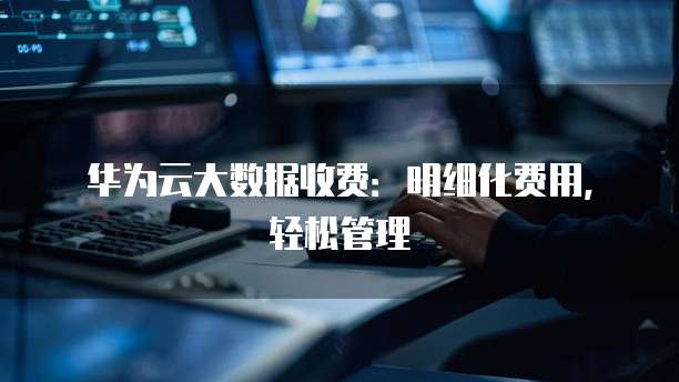 华为云大数据收费:明细化费用,轻松管理