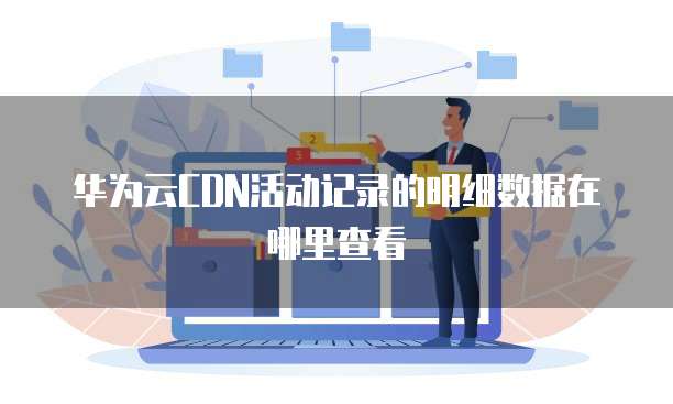 华为云CDN活动记录的明细数据在哪里查看
