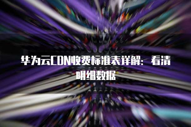 华为云CDN收费标准表详解:看清明细数据