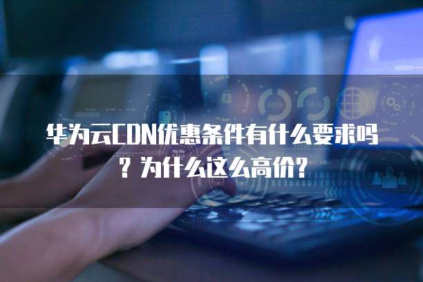 华为云CDN优惠条件有什么要求吗?为什么这么高价?