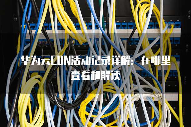 华为云CDN活动记录详解:在哪里查看和解读