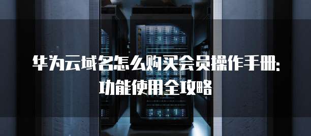 华为云域名怎么购买会员操作手册:功能使用全攻略