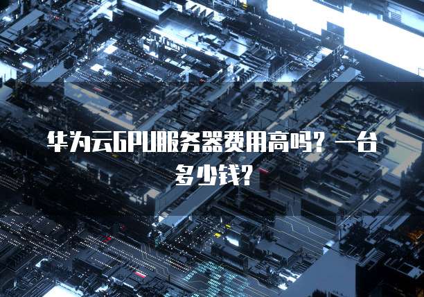 华为云GPU服务器费用高吗？一台多少钱？