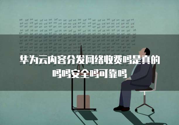 华为云内容分发网络收费吗是真的吗吗安全吗可靠吗