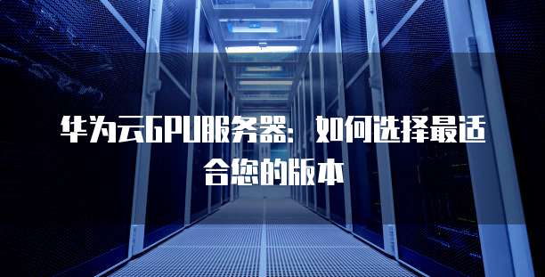 华为云GPU服务器:如何选择最适合您的版本