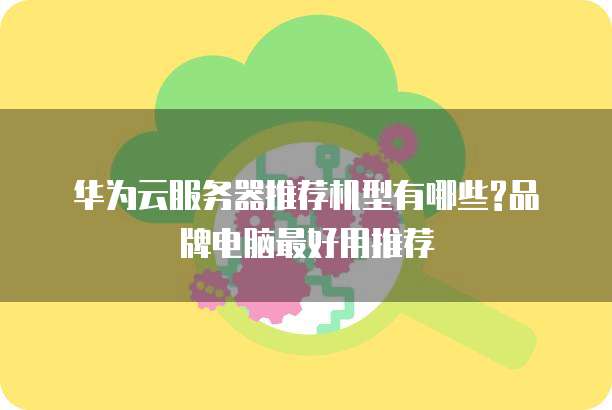 华为云服务器推荐机型有哪些?品牌电脑最好用推荐