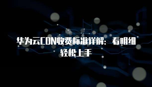 华为云CDN收费标准详解：看明细轻松上手