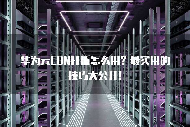 华为云CDN打折怎么用?最实用的技巧大公开!