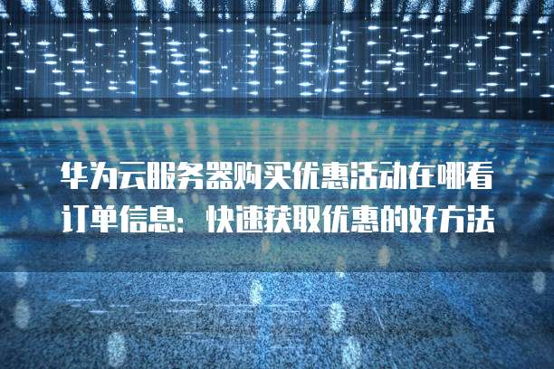 华为云服务器购买优惠活动在哪看订单信息:快速获取优惠的好方法