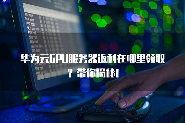 华为云GPU服务器返利在哪里领取?带你揭秘!