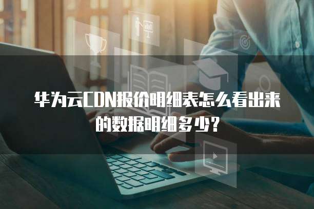 华为云CDN报价明细表怎么看出来的数据明细多少？