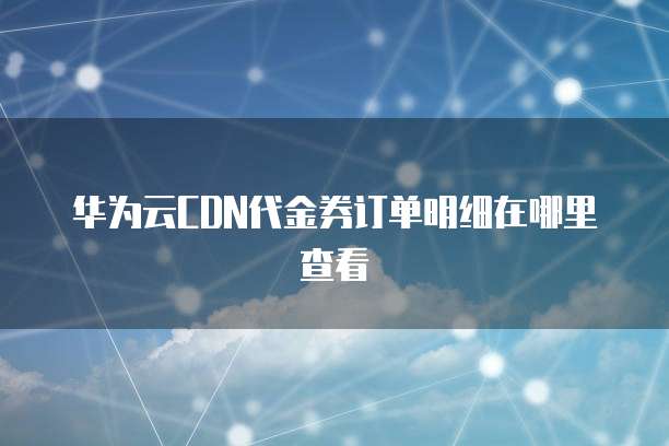 华为云CDN代金券订单明细在哪里查看
