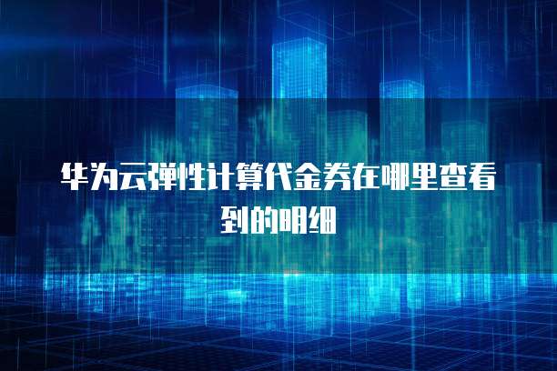 华为云弹性计算代金券在哪里查看到的明细