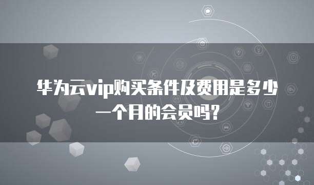 华为云vip购买条件及费用是多少一个月的会员吗?