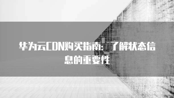 华为云CDN购买指南:了解状态信息的重要性