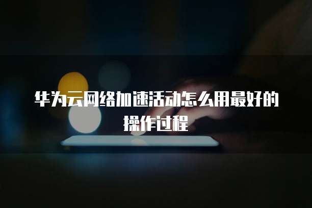 华为云网络加速活动怎么用最好的操作过程