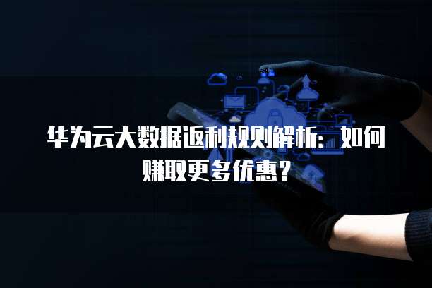华为云大数据返利规则解析:如何赚取更多优惠?