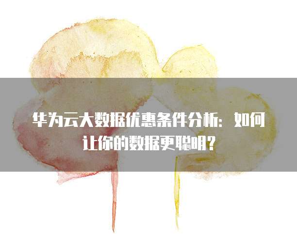 华为云大数据优惠条件分析:如何让你的数据更聪明?