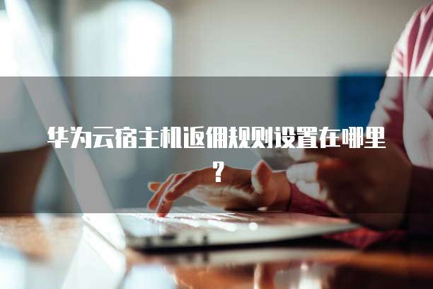 华为云宿主机返佣规则设置在哪里?